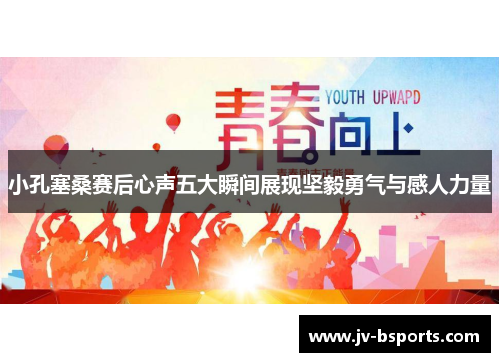 小孔塞桑赛后心声五大瞬间展现坚毅勇气与感人力量