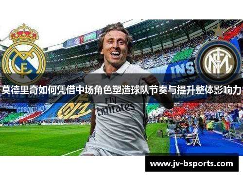 莫德里奇如何凭借中场角色塑造球队节奏与提升整体影响力
