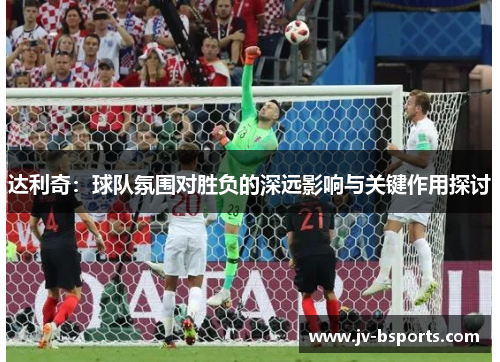 达利奇：球队氛围对胜负的深远影响与关键作用探讨