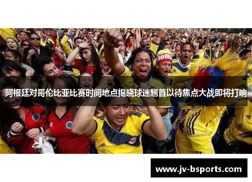 阿根廷对哥伦比亚比赛时间地点揭晓球迷翘首以待焦点大战即将打响