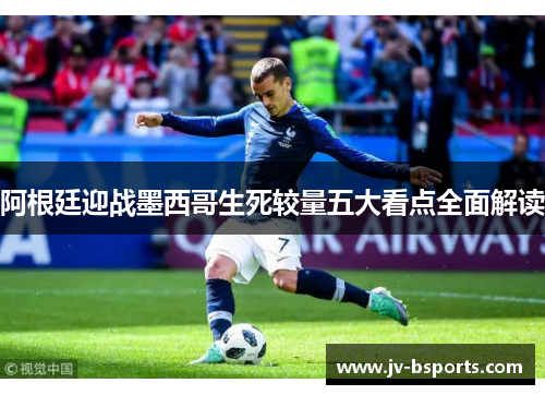 阿根廷迎战墨西哥生死较量五大看点全面解读