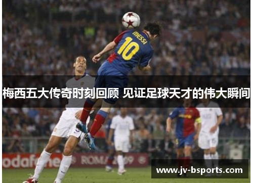 梅西五大传奇时刻回顾 见证足球天才的伟大瞬间