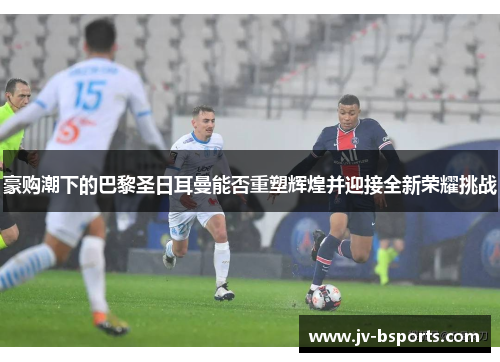 豪购潮下的巴黎圣日耳曼能否重塑辉煌并迎接全新荣耀挑战