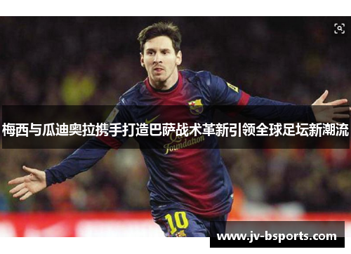 梅西与瓜迪奥拉携手打造巴萨战术革新引领全球足坛新潮流