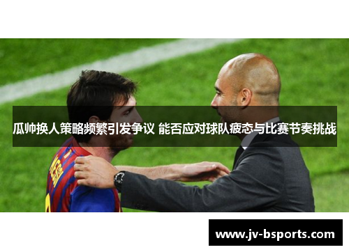 瓜帅换人策略频繁引发争议 能否应对球队疲态与比赛节奏挑战