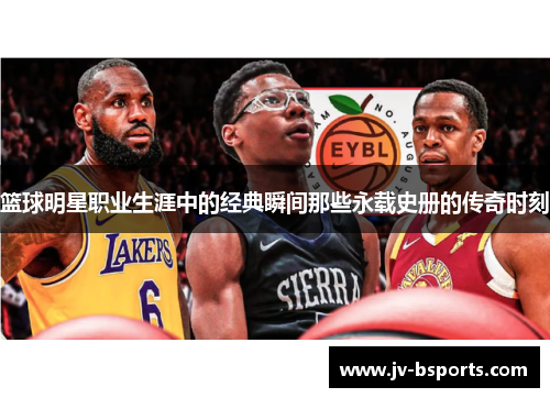 篮球明星职业生涯中的经典瞬间那些永载史册的传奇时刻