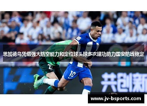 恩加德乌凭借强大防空能力和定位球头球多次建功助力国安防线稳定