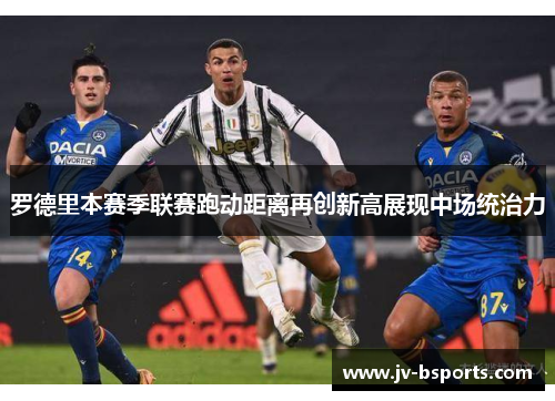 罗德里本赛季联赛跑动距离再创新高展现中场统治力